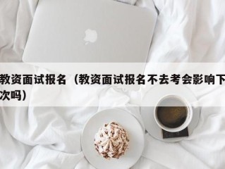 教资面试报名（教资面试报名不去考会影响下次吗）