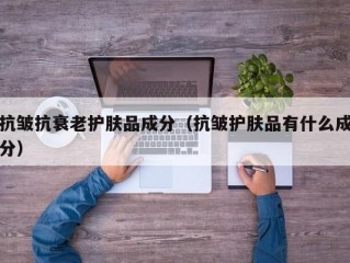 抗皱抗衰老护肤品成分（抗皱护肤品有什么成分）