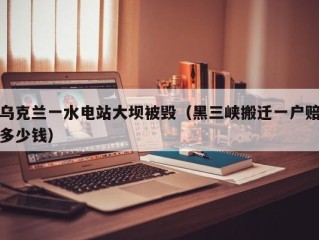 乌克兰一水电站大坝被毁（黑三峡搬迁一户赔多少钱）