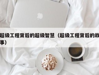 超级工程背后的超级智慧（超级工程背后的故事）