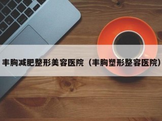 丰胸减肥整形美容医院（丰胸塑形整容医院）