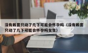 没有戴套只动了几下可能会怀孕吗（没有戴套只动了几下可能会怀孕吗女生）