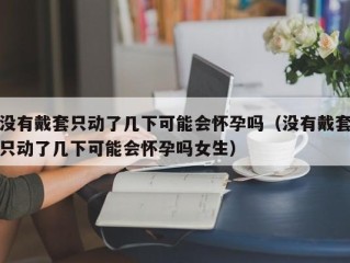 没有戴套只动了几下可能会怀孕吗（没有戴套只动了几下可能会怀孕吗女生）