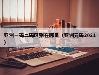 亚洲一码二码区别在哪里（亚洲元码2021）