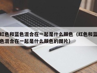 红色和蓝色混合在一起是什么颜色（红色和蓝色混合在一起是什么颜色的图片）