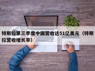 特斯拉第三季度中国营收达51亿美元（特斯拉营收增长率）