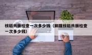 核磁共振检查一次多少钱（脚踝核磁共振检查一次多少钱）