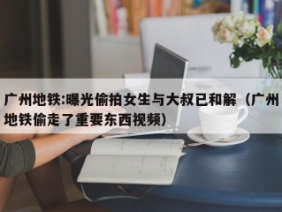 广州地铁:曝光偷拍女生与大叔已和解（广州地铁偷走了重要东西视频）