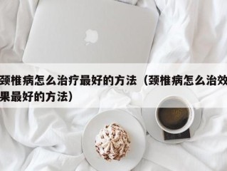 颈椎病怎么治疗最好的方法（颈椎病怎么治效果最好的方法）