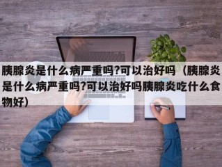 胰腺炎是什么病严重吗?可以治好吗（胰腺炎是什么病严重吗?可以治好吗胰腺炎吃什么食物好）