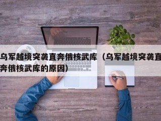 乌军越境突袭直奔俄核武库（乌军越境突袭直奔俄核武库的原因）