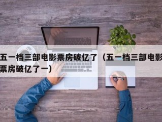 五一档三部电影票房破亿了（五一档三部电影票房破亿了一）