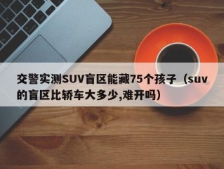 交警实测SUV盲区能藏75个孩子（suv的盲区比轿车大多少,难开吗）
