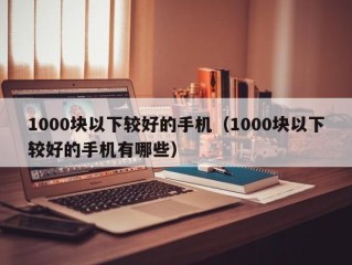 1000块以下较好的手机（1000块以下较好的手机有哪些）