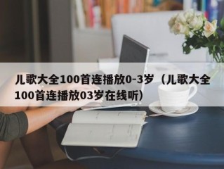 儿歌大全100首连播放0-3岁（儿歌大全100首连播放03岁在线听）