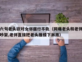 六旬老头欲对女邻居行不轨（网曝老头和老伴吵架,老伴直接把老头推楼下淋雨）