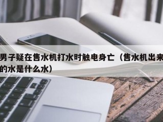 男子疑在售水机打水时触电身亡（售水机出来的水是什么水）