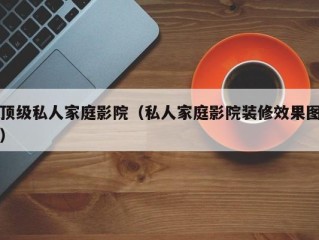 顶级私人家庭影院（私人家庭影院装修效果图）