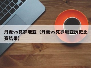 丹麦vs克罗地亚（丹麦vs克罗地亚历史比赛结果）