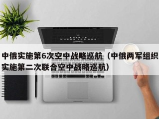 中俄实施第6次空中战略巡航（中俄两军组织实施第二次联合空中战略巡航）