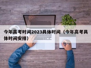 今年高考时间2023具体时间（今年高考具体时间安排）