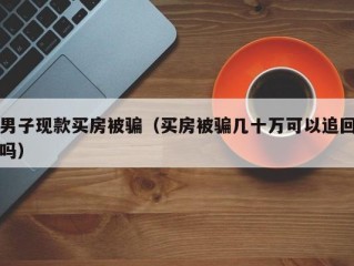 男子现款买房被骗（买房被骗几十万可以追回吗）