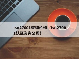 iso27001咨询机构（iso27001认证咨询公司）