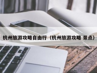 杭州旅游攻略自由行（杭州旅游攻略 景点）