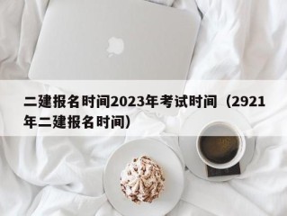 二建报名时间2023年考试时间（2921年二建报名时间）