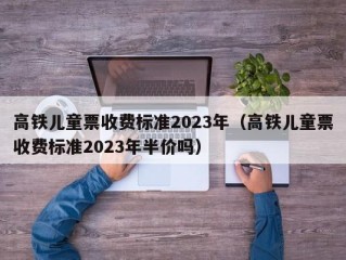高铁儿童票收费标准2023年（高铁儿童票收费标准2023年半价吗）