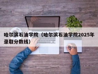 哈尔滨石油学院（哈尔滨石油学院2025年录取分数线）