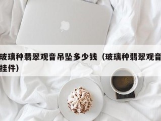 玻璃种翡翠观音吊坠多少钱（玻璃种翡翠观音挂件）