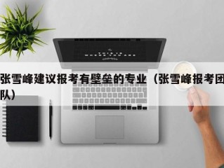 张雪峰建议报考有壁垒的专业（张雪峰报考团队）