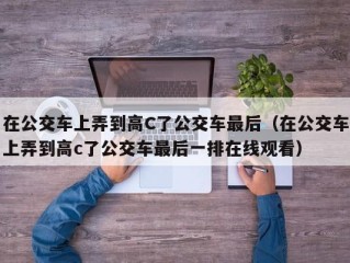 在公交车上弄到高C了公交车最后（在公交车上弄到高c了公交车最后一排在线观看）