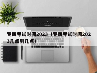 专四考试时间2023（专四考试时间2023几点到几点）
