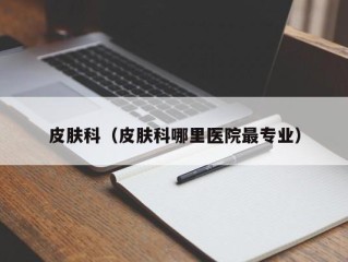 皮肤科（皮肤科哪里医院最专业）