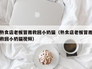 熟食店老板冒雨救回小奶猫（熟食店老板冒雨救回小奶猫视频）