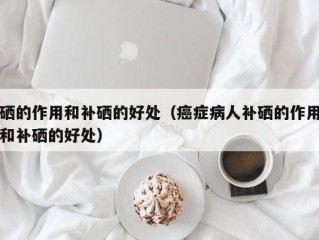 硒的作用和补硒的好处（癌症病人补硒的作用和补硒的好处）