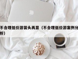 不合理低价游苗头再显（不合理低价游案例分析）