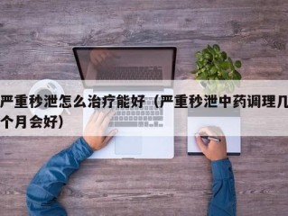 严重秒泄怎么治疗能好（严重秒泄中药调理几个月会好）