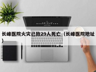 长峰医院火灾已致29人死亡（长峰医院地址）
