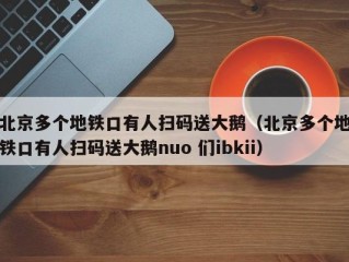 北京多个地铁口有人扫码送大鹅（北京多个地铁口有人扫码送大鹅nuo 们ibkii）