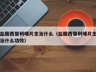 盐酸西替利嗪片主治什么（盐酸西替利嗪片主治什么功效）