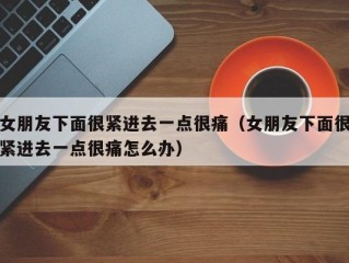女朋友下面很紧进去一点很痛（女朋友下面很紧进去一点很痛怎么办）