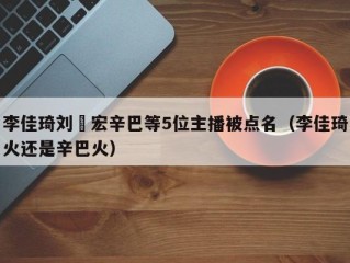 李佳琦刘畊宏辛巴等5位主播被点名（李佳琦火还是辛巴火）