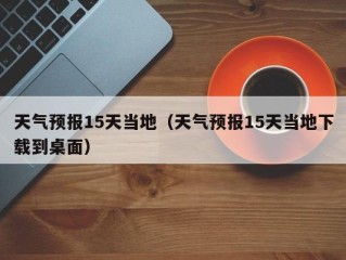 天气预报15天当地（天气预报15天当地下载到桌面）