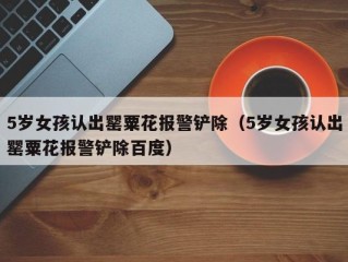 5岁女孩认出罂粟花报警铲除（5岁女孩认出罂粟花报警铲除百度）