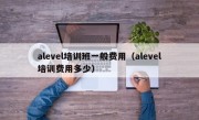 alevel培训班一般费用（alevel培训费用多少）