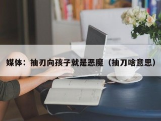 媒体：抽刃向孩子就是恶魔（抽刀啥意思）