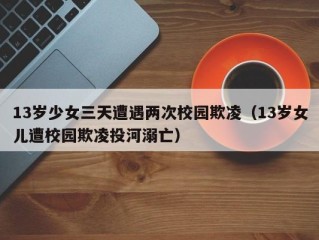 13岁少女三天遭遇两次校园欺凌（13岁女儿遭校园欺凌投河溺亡）